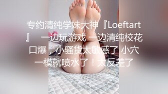 专约清纯学妹大神『Loeftart』✿一边玩游戏 一边清纯校花口爆，小骚货太敏感了 小穴一模就喷水了！太反差了