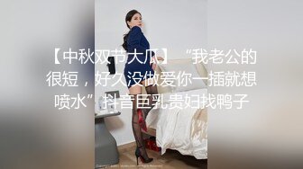 【中秋双节大瓜】“我老公的很短，好久没做爱你一插就想喷水”抖音巨乳贵妇找鸭子