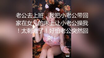 老公去上班，我把小老公带回家在女儿的床上让小老公操我！太刺激了！好怕老公突然回来！