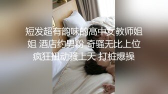 短发超有韵味的高中女教师姐姐 酒店约男粉 奇骚无比上位疯狂扭动骚上天 打桩爆操