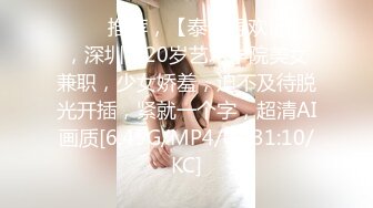 ⭐⭐⭐推荐，【泰然寻欢记】，深圳，20岁艺术学院美女兼职，少女娇羞，迫不及待脱光开插，紧就一个字，超清AI画质[6.45G/MP4/01:31:10/KC]