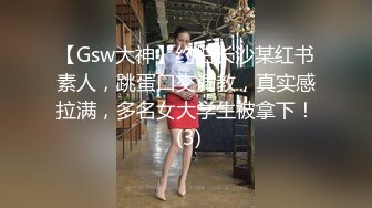 【Gsw大神】约拍长沙某红书素人，跳蛋口交调教，真实感拉满，多名女大学生被拿下！ (3)