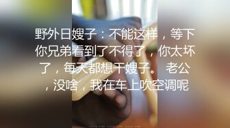 野外日嫂子：不能这样，等下你兄弟看到了不得了，你太坏了，每天都想干嫂子。 老公，没啥，我在车上吹空调呢