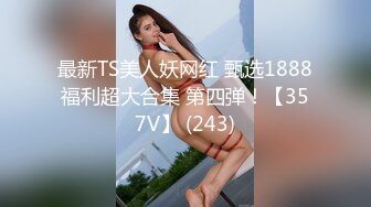 最新TS美人妖网红 甄选1888福利超大合集 第四弹！【357V】 (243)