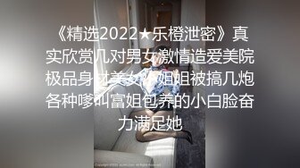 《精选2022★乐橙泄密》真实欣赏几对男女激情造爱美院极品身材美女小姐姐被搞几炮各种嗲叫富姐包养的小白脸奋力满足她