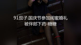 91茄子.国庆节参加闺蜜婚礼被伴郎下药-糖糖