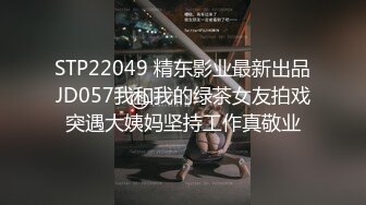 STP22049 精东影业最新出品JD057我和我的绿茶女友拍戏突遇大姨妈坚持工作真敬业