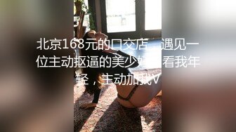 北京168元的口交店，遇见一位主动抠逼的美少妇，看我年轻，主动加我V