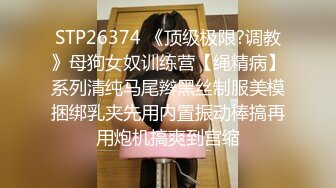 STP26374 《顶级极限?调教》母狗女奴训练营【绳精病】系列清纯马尾辫黑丝制服美模捆绑乳夹先用内置振动棒搞再用炮机搞爽到宫缩