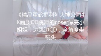 《精品重磅福利》大神公园4K画质CD跳舞的coser漂亮小姐姐，边跳边CD，全角度坐镜头