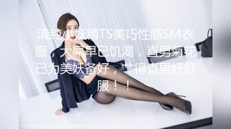 清纯小妖精TS美巧性感SM衣服，大屌早已饥渴，直男菊花已为美妖备好，艹得直男好舒服！！