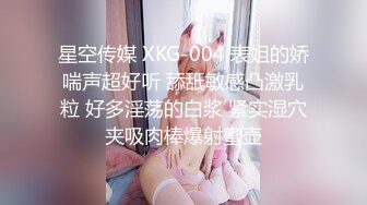 星空传媒 XKG-004 表姐的娇喘声超好听 舔舐敏感凸激乳粒 好多淫荡的白浆 紧实湿穴夹吸肉棒爆射蜜壶