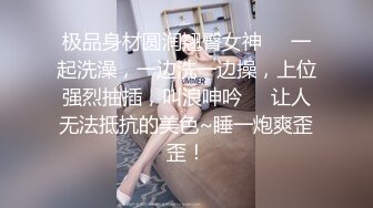 极品身材圆润翘臀女神❤️一起洗澡，一边洗一边操，上位强烈抽插，叫浪呻吟❤️让人无法抵抗的美色~睡一炮爽歪歪！