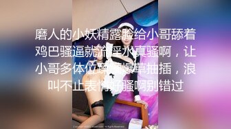 磨人的小妖精露脸给小哥舔着鸡巴骚逼就流淫水真骚啊，让小哥多体位蹂躏爆草抽插，浪叫不止表情好骚啊别错过