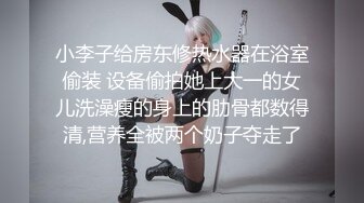 小李子给房东修热水器在浴室偷装 设备偷拍她上大一的女儿洗澡瘦的身上的肋骨都数得清,营养全被两个奶子夺走了