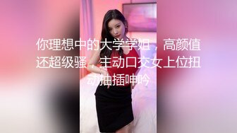 你理想中的大学学姐，高颜值还超级骚，主动口交女上位扭动抽插呻吟