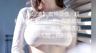 【无码超清】 女神颜值、超棒身材、梦幻口活，高颜值暴击。反应敏感，插入娇喘连连，是人间尤物，内射多次