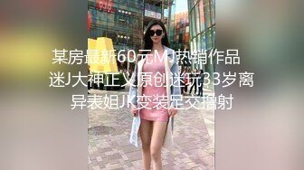 某房最新60元MJ热销作品❤迷J大神正义原创迷玩33岁离异表姐JK变装足交撸射