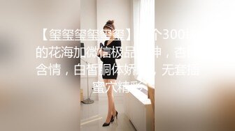 【玺玺玺玺玺玺】一个300块的花海加微信极品女神，杏眼含情，白皙胴体娇嫩，无套插蜜穴精彩