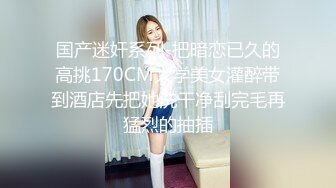 国产迷奸系列-把暗恋已久的高挑170CM大学美女灌醉带到酒店先把她洗干净刮完毛再猛烈的抽插