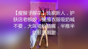 【瘦猴子探花】良家新人，护肤店老板娘，强撩衣服吸奶喊不要，大屌骑脸插嘴，半推半就很是刺激