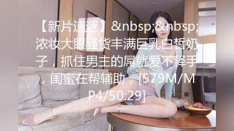 【新片速遞】&nbsp;&nbsp;浓妆大眼骚货丰满巨乳白皙奶子，抓住男主的屌就爱不释手，闺蜜在帮辅助，[579M/MP4/50:29]