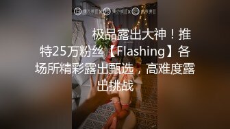 ❤️❤️❤️极品露出大神！推特25万粉丝【Flashing】各场所精彩露出甄选，高难度露出挑战