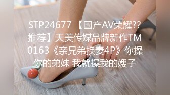 STP24677 【国产AV荣耀??推荐】天美传媒品牌新作TM0163《亲兄弟换妻4P》你操你的弟妹 我就操我的嫂子