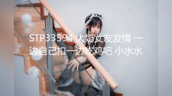 STP33594 大奶女友发情 一边自己扣一边吃鸡吧 小水水