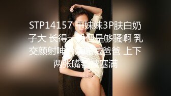 STP14157 干妹妹3P肤白奶子大 长得一般但是够骚啊 乳交颜射呻吟娇喘喊爸爸 上下两张嘴都被塞满