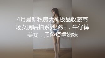 4月最新私房大神极品收藏商场女厕后拍系列少妇，牛仔裤美女，黑色短裙嫩妹