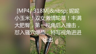 [MP4/ 318M]&nbsp; 妮妮小玉米！双女激情轮草！丰满大肥臀，第一视角后入撞击，怼入骚穴爆插，特写视角进进出出