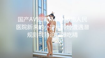 国产AV剧情TM0056市人民医院新来的小护士玲玲遭遇潜规则被胁迫口爆吃精