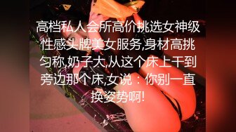 高档私人会所高价挑选女神级性感头牌美女服务,身材高挑匀称,奶子大,从这个床上干到旁边那个床,女说：你别一直换姿势啊!