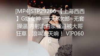 [MP4]STP29266 【上海西西】G奶女神~一天8次郎~无套操逼 内射流白浆骚逼被大哥狂草，浪叫震天响！ VIP0600