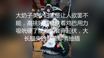 大奶子美少妇就是让人欲罢不能，高挑好身材扶着鸡巴用力吸吮硬了就啪啪套弄起伏，大长腿夹的舒服尽情抽插