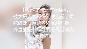 ❤️【 奶球的球迷车模闺蜜】被大哥无套操得乳浪迭起，菊花破处，连续内射高潮不断，简直就是一场性爱的视觉盛宴 无套内射