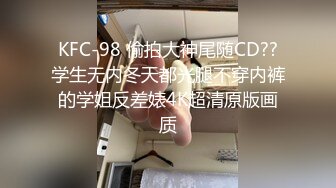 KFC-98 偷拍大神尾随CD??学生无内冬天都光腿不穿内裤的学姐反差婊4K超清原版画质