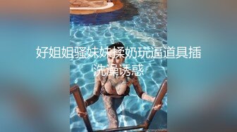 好姐姐骚妹妹揉奶玩逼道具插洗澡诱惑