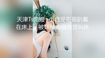 天津Ts伽嫚 -小骚受哥哥趴着在床上，被妖精肏得苦苦叫床！