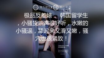 ❤️极品反差婊❤️韩国留学生，小骚货叫声很好听，水嫩的小骚逼，舔起来又滑又嫩，骚穴也很紧致！