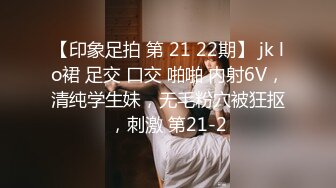 【印象足拍 第 21 22期】 jk lo裙 足交 口交 啪啪 内射6V，清纯学生妹，无毛粉穴被狂抠，刺激 第21-2