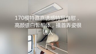 170模特嘉嘉诱惑特写自慰，高颜值白皙酮体，搔首弄姿很诱人