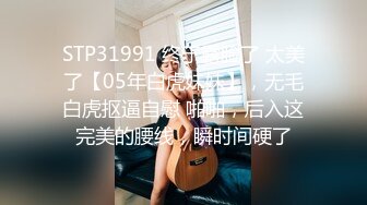 STP31991 终于露脸了 太美了【05年白虎妹妹】，无毛白虎抠逼自慰 啪啪，后入这完美的腰线，瞬时间硬了