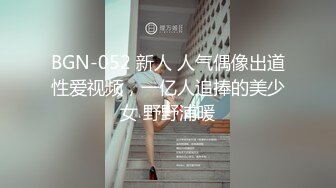 BGN-052 新人 人气偶像出道性爱视频，一亿人追捧的美少女 野野浦暖