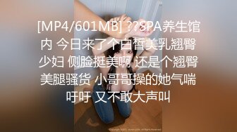 [MP4/601MB] ??SPA养生馆内 今日来了个白皙美乳翘臀少妇 侧脸挺美啊 还是个翘臀美腿骚货 小哥哥操的她气喘吁吁 又不敢大声叫