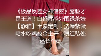 《极品反差女神泄密》露脸才是王道！白皙性感外围绿茶婊【静雅】土豪定制，洗澡紫薇喷水吃鸡被金主干，粉红私处还长个痣