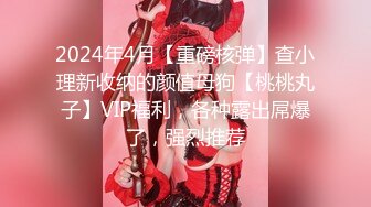 2024年4月【重磅核弹】查小理新收纳的颜值母狗【桃桃丸子】VIP福利，各种露出屌爆了，强烈推荐