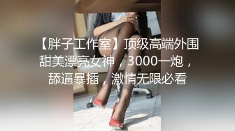 【胖子工作室】顶级高端外围甜美漂亮女神，3000一炮，舔逼暴插，激情无限必看