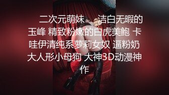 ❤️二次元萌妹❤️洁白无暇的玉峰 精致粉嫩的白虎美鲍 卡哇伊清纯系萝莉女奴 逼粉奶大人形小母狗 大神3D动漫神作